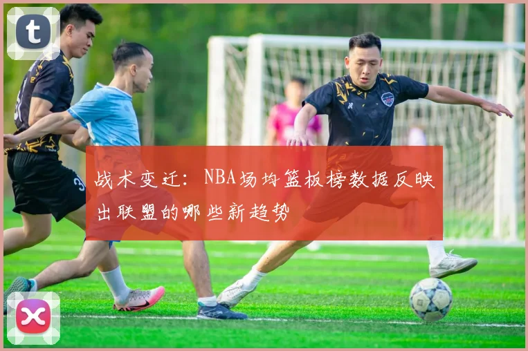 战术变迁:NBA场均篮板榜数据反映出联盟的哪些新趋势