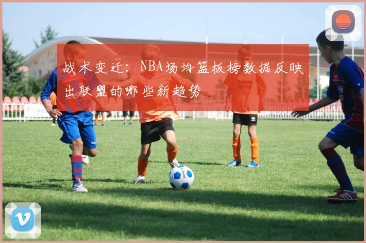 战术变迁:NBA场均篮板榜数据反映出联盟的哪些新趋势