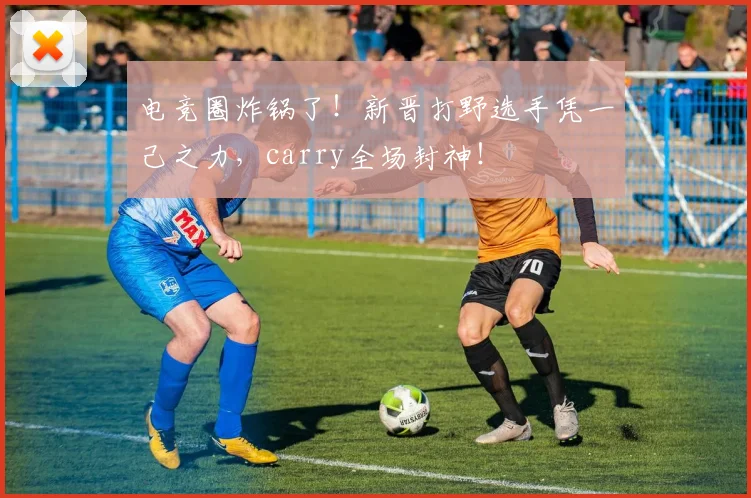 电竞圈炸锅了!新晋打野选手凭一己之力,carry全场封神!