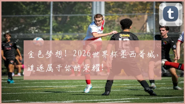 金色梦想!2026世界杯墨西哥城,追逐属于你的荣耀!