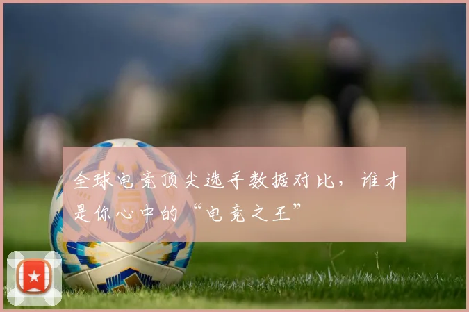 全球电竞顶尖选手数据对比，谁才是你心中的“电竞之王”