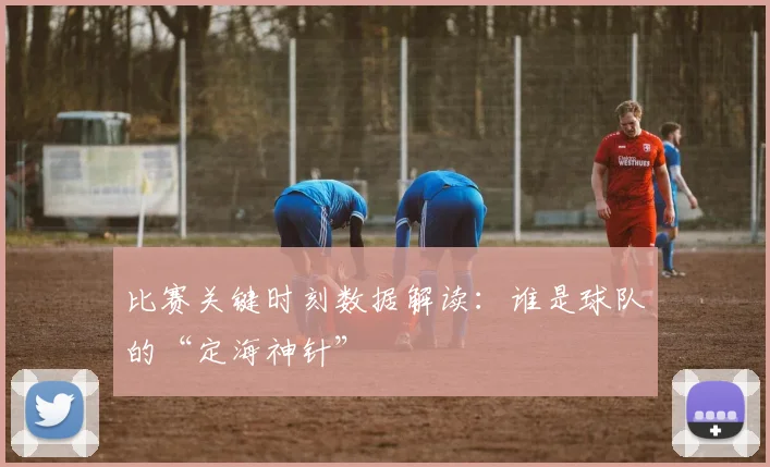 比赛关键时刻数据解读:谁是球队的“定海神针”
