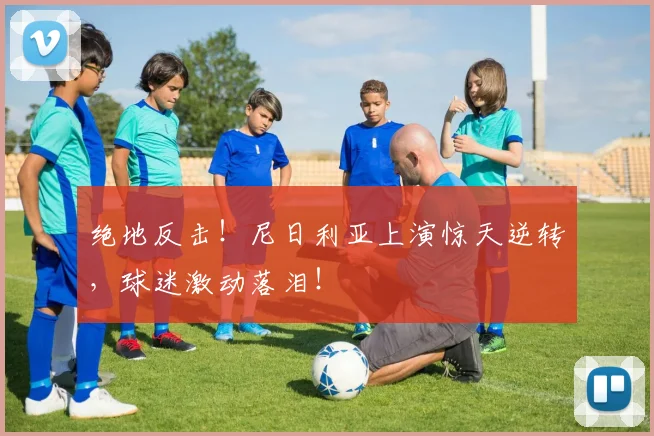 绝地反击!尼日利亚上演惊天逆转,球迷激动落泪!
