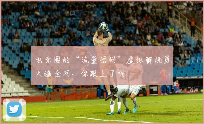 电竞圈的“流量密码”虚拟解说员火遍全网,你跟上了吗