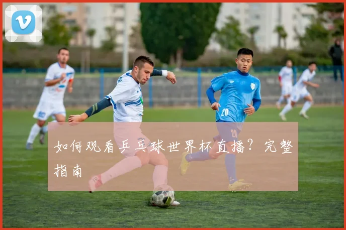如何观看乒乓球世界杯直播？完整指南