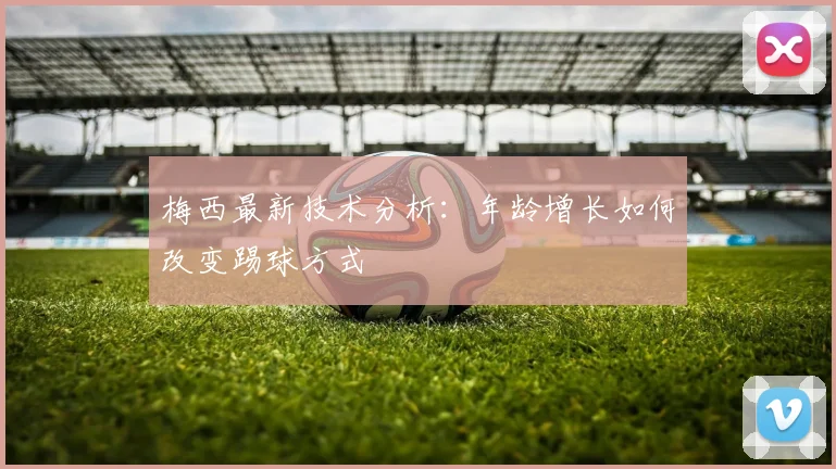 梅西最新技术分析：年龄增长如何改变踢球方式