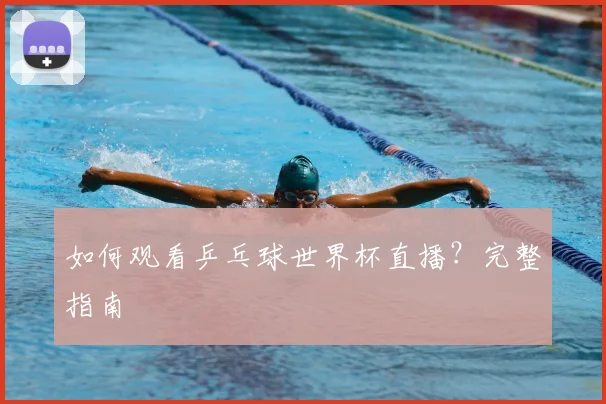 如何观看乒乓球世界杯直播?完整指南