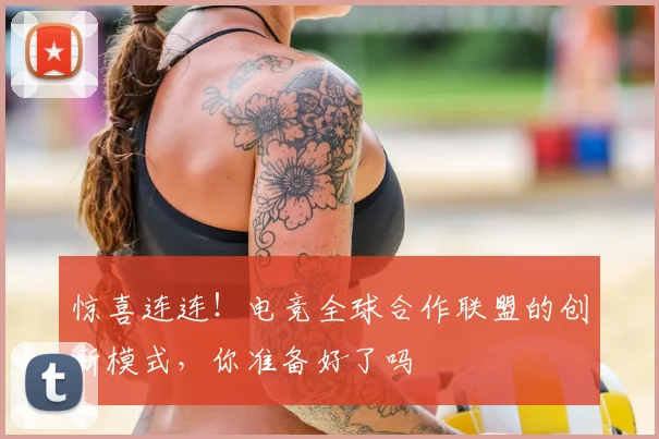 惊喜连连！电竞全球合作联盟的创新模式，你准备好了吗