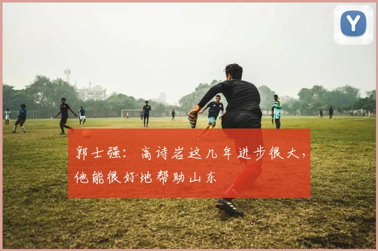 郭士强:高诗岩这几年进步很大,他能很好地帮助山东