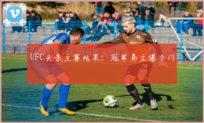 UFC头条主赛结果:冠军易主爆冷门