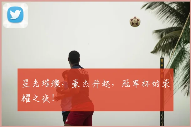 星光璀璨,豪杰并起,冠军杯的荣耀之夜!