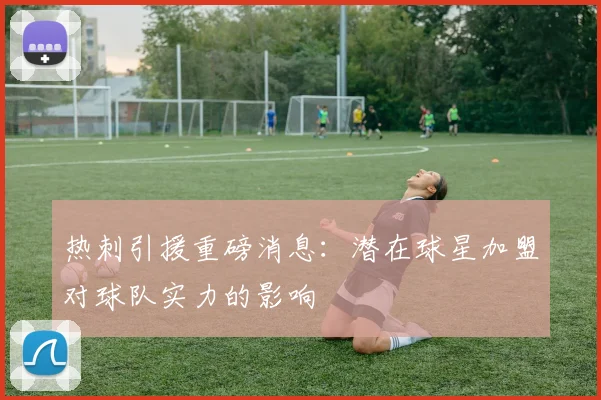 热刺引援重磅消息：潜在球星加盟对球队实力的影响