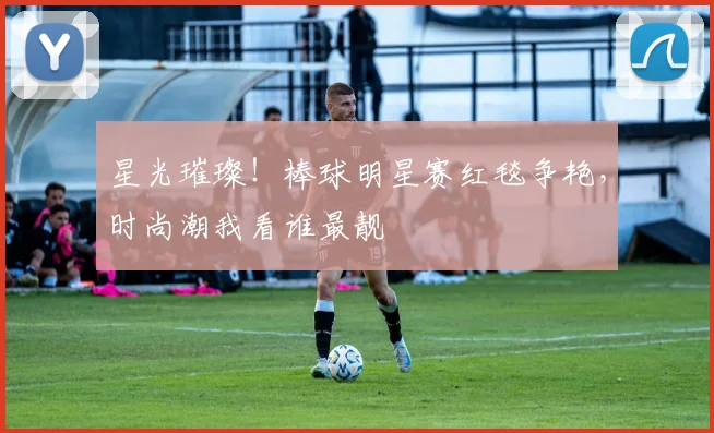 星光璀璨!棒球明星赛红毯争艳,时尚潮我看谁最靓