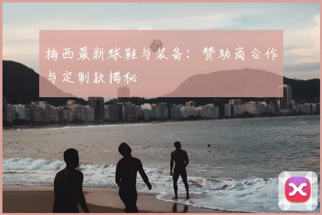 梅西最新球鞋与装备：赞助商合作与定制款揭秘