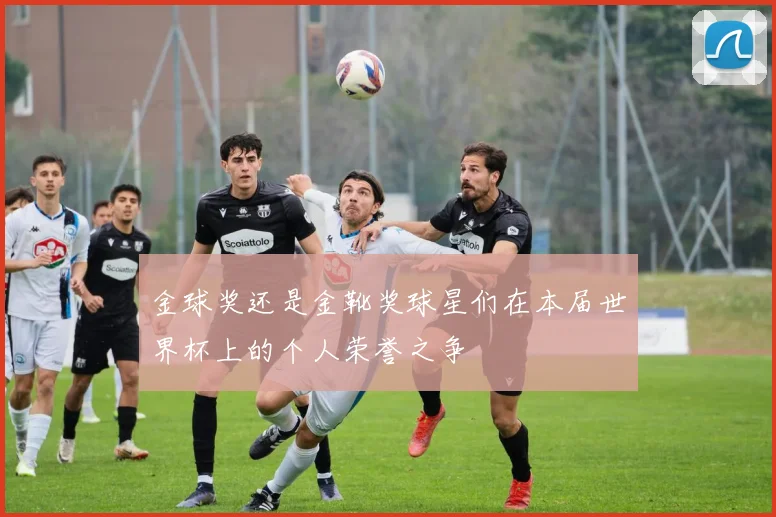 金球奖还是金靴奖球星们在本届世界杯上的个人荣誉之争