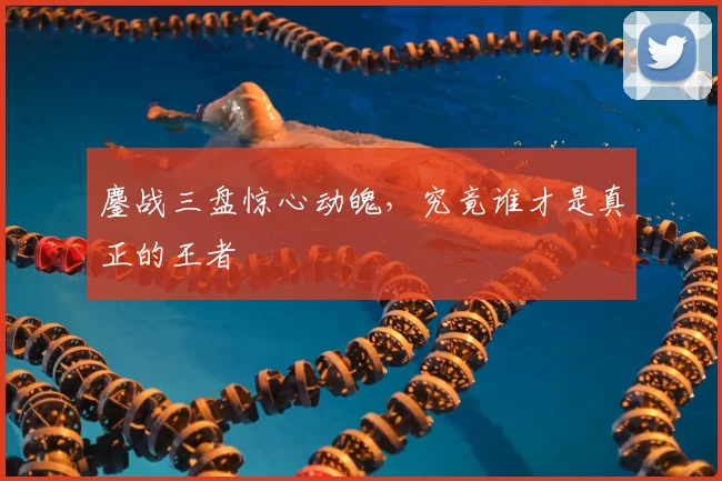 鏖战三盘惊心动魄，究竟谁才是真正的王者