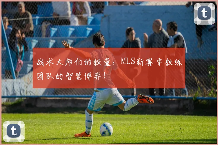 战术大师们的较量,MLS新赛季教练团队的智慧博弈!