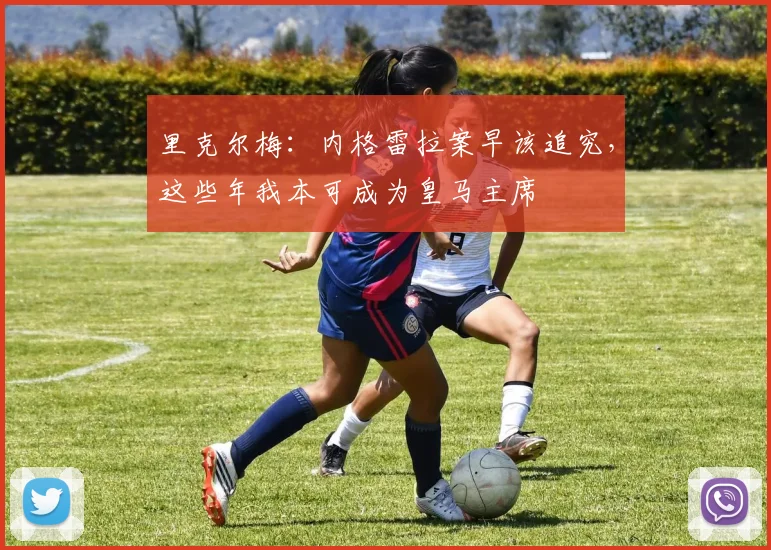 里克尔梅:内格雷拉案早该追究,这些年我本可成为皇马主席