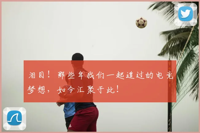 泪目!那些年我们一起追过的电竞梦想,如今汇聚于此!